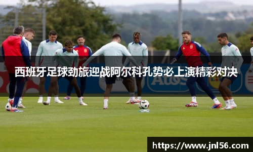 西班牙足球劲旅迎战阿尔科孔势必上演精彩对决